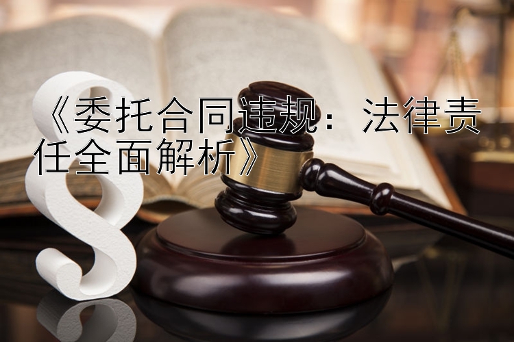 《委托合同违规：法律责任全面解析》