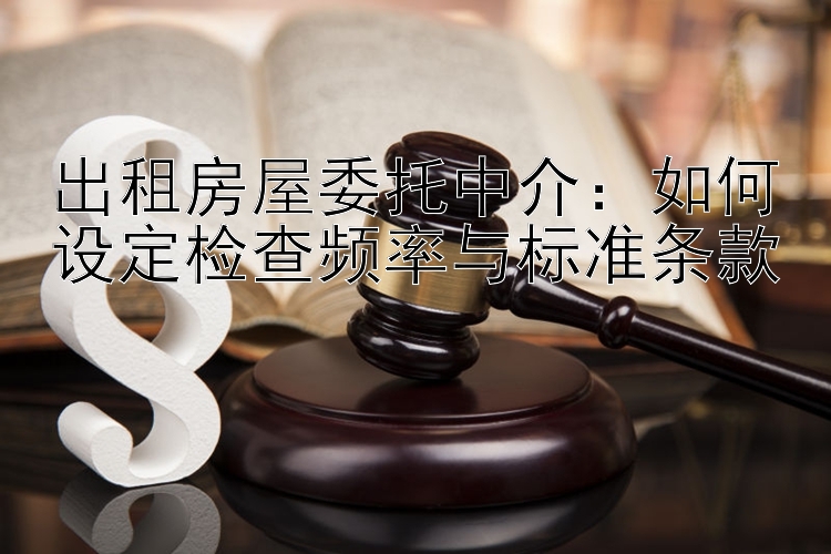 出租房屋委托中介：如何设定检查频率与标准条款