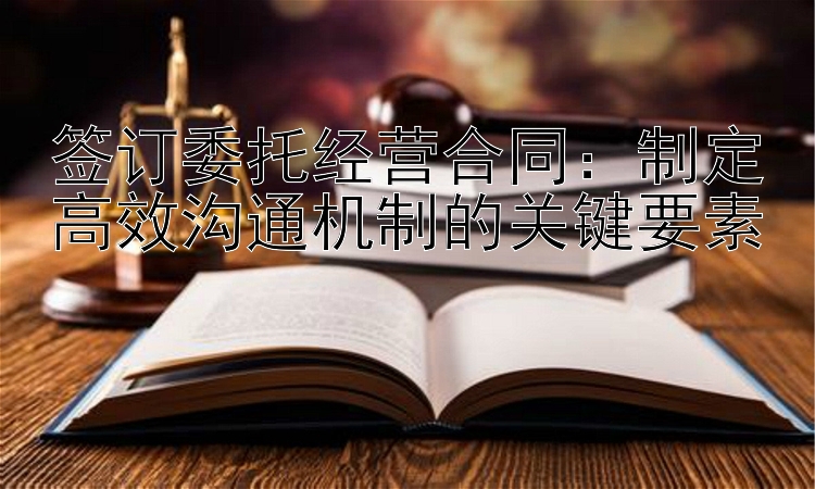 签订委托经营合同：制定高效沟通机制的关键要素