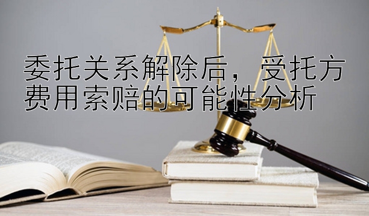 委托关系解除后，受托方费用索赔的可能性分析