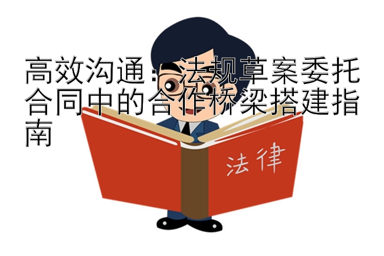 高效沟通：法规草案委托合同中的合作桥梁搭建指南