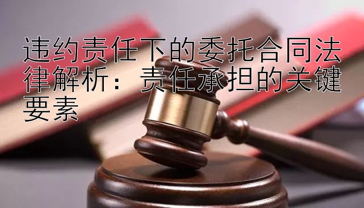 违约责任下的委托合同法律解析：责任承担的关键要素