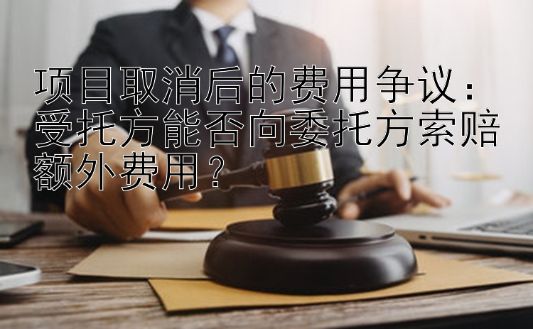 项目取消后的费用争议：受托方能否向委托方索赔额外费用？