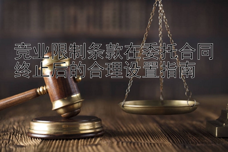 竞业限制条款在委托合同终止后的合理设置指南