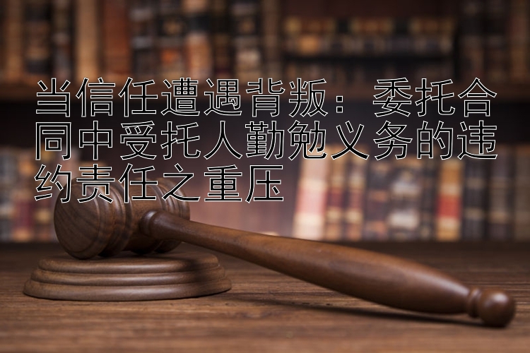 当信任遭遇背叛：委托合同中受托人勤勉义务的违约责任之重压