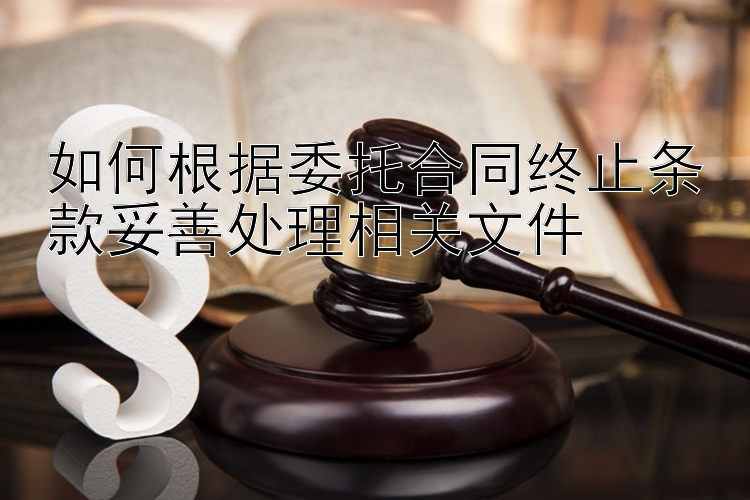 如何根据委托合同终止条款妥善处理相关文件