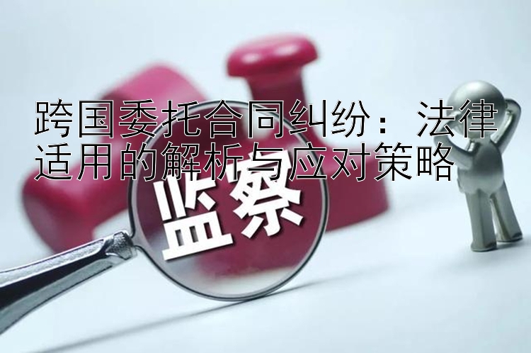 跨国委托合同纠纷：法律适用的解析与应对策略