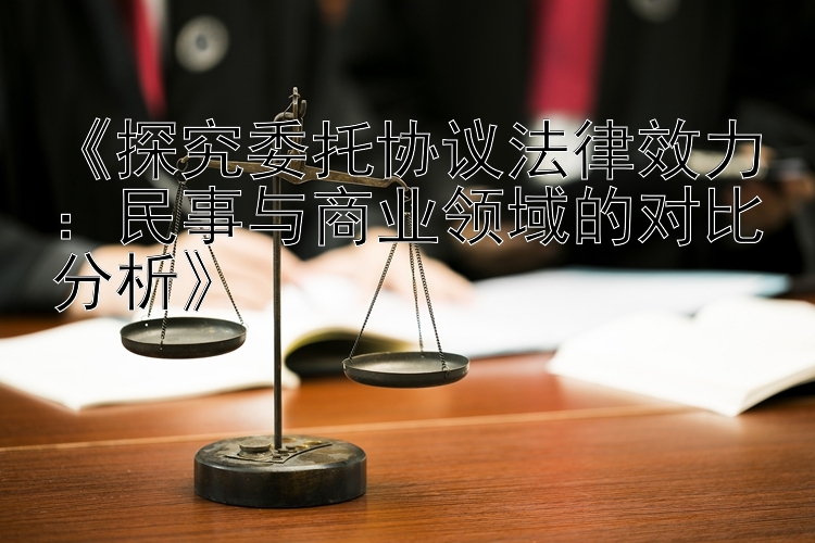 《探究委托协议法律效力：民事与商业领域的对比分析》