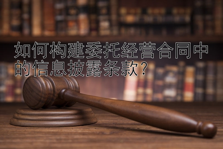 如何构建委托经营合同中的信息披露条款？