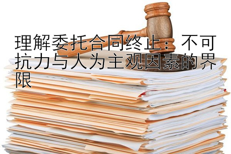 理解委托合同终止：不可抗力与人为主观因素的界限