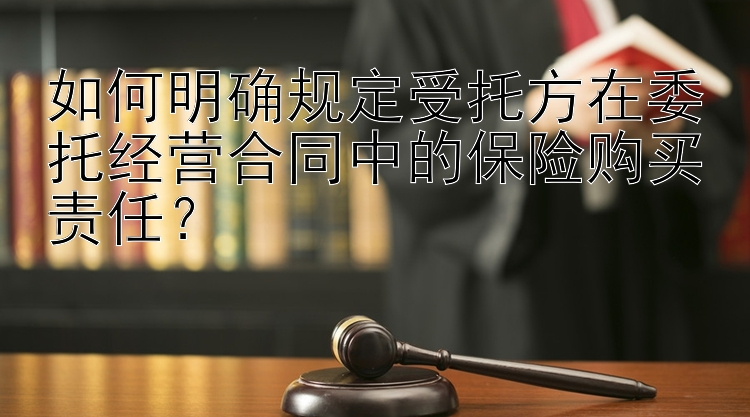 如何明确规定受托方在委托经营合同中的保险购买责任？