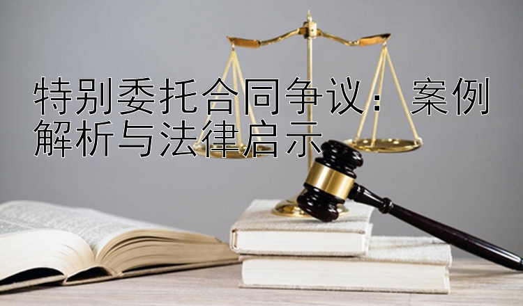 特别委托合同争议：案例解析与法律启示