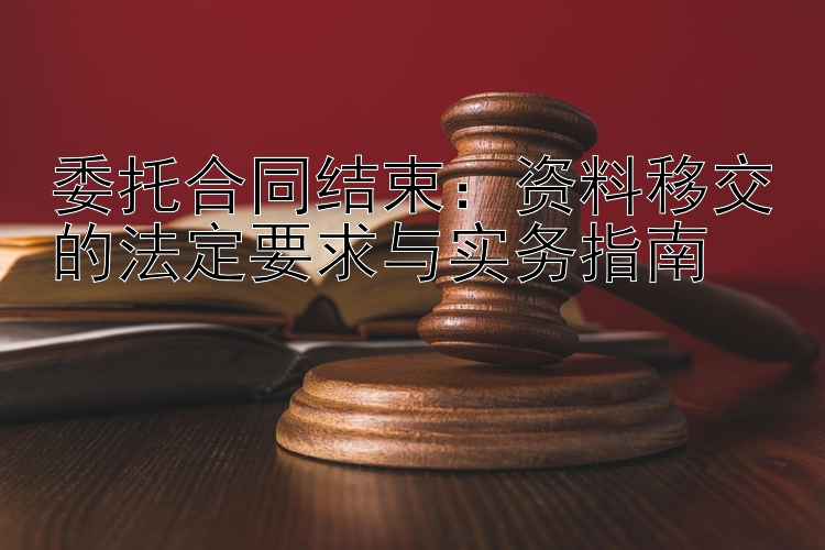 委托合同结束：资料移交的法定要求与实务指南