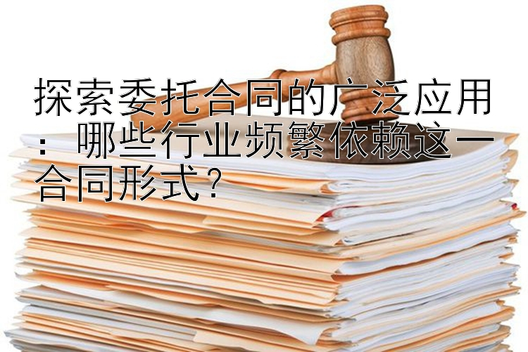 探索委托合同的广泛应用：哪些行业频繁依赖这一合同形式？