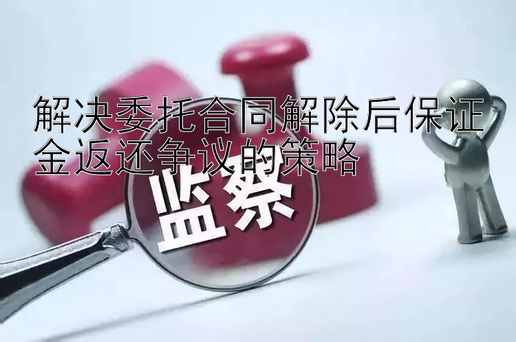 解决委托合同解除后保证金返还争议的策略