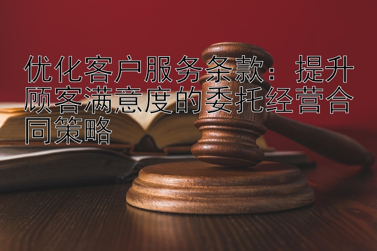 优化客户服务条款：提升顾客满意度的委托经营合同策略