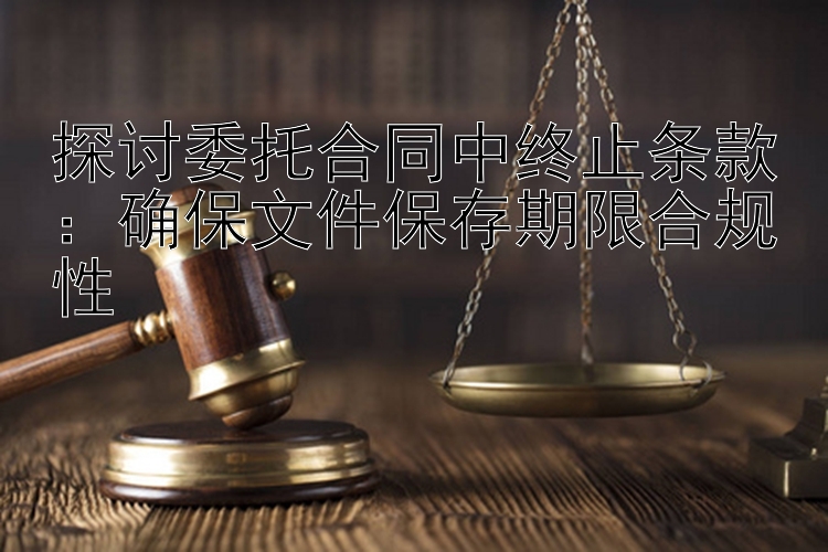 探讨委托合同中终止条款：确保文件保存期限合规性