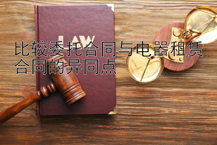 比较委托合同与电器租赁合同的异同点