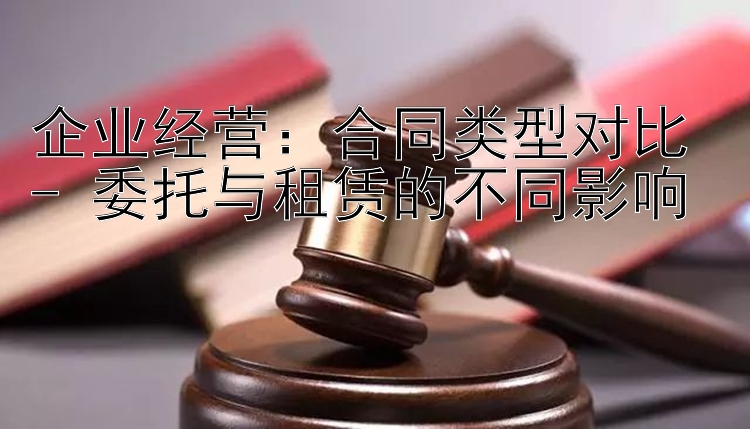 企业经营：合同类型对比 - 委托与租赁的不同影响