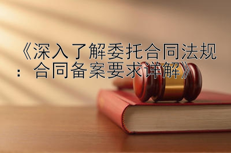 《深入了解委托合同法规：合同备案要求详解》