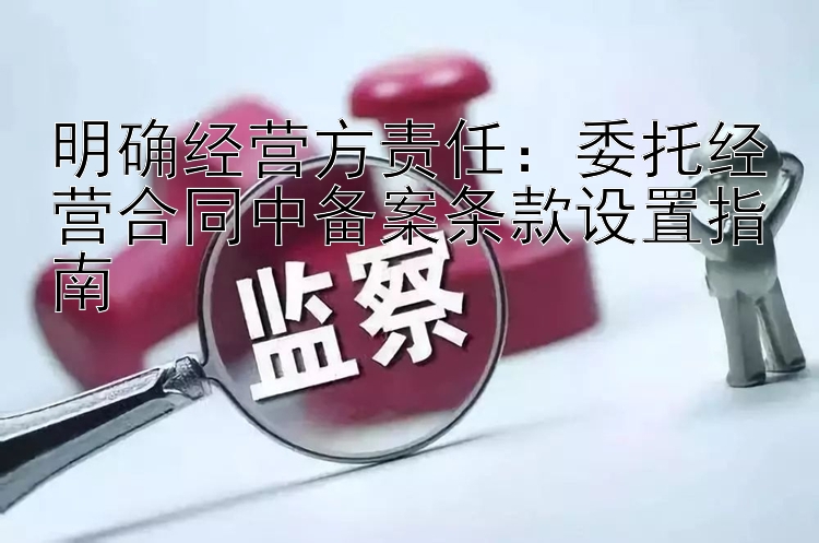 明确经营方责任：委托经营合同中备案条款设置指南