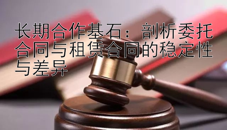 长期合作基石：剖析委托合同与租赁合同的稳定性与差异