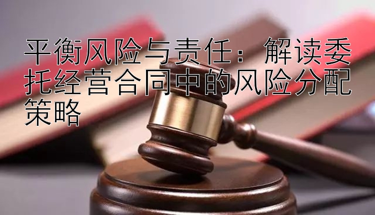 平衡风险与责任：解读委托经营合同中的风险分配策略