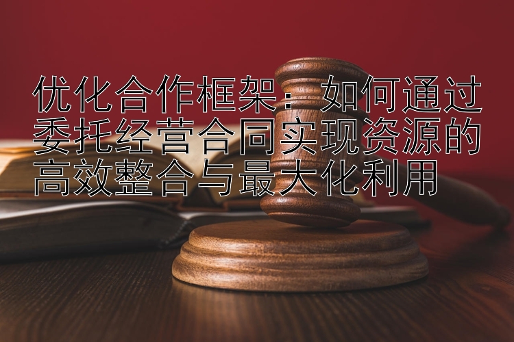 优化合作框架：如何通过委托经营合同实现资源的高效整合与最大化利用