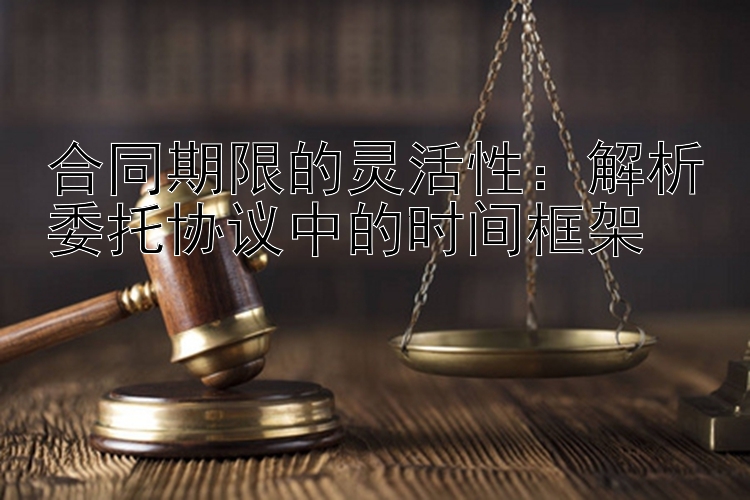 合同期限的灵活性：解析委托协议中的时间框架