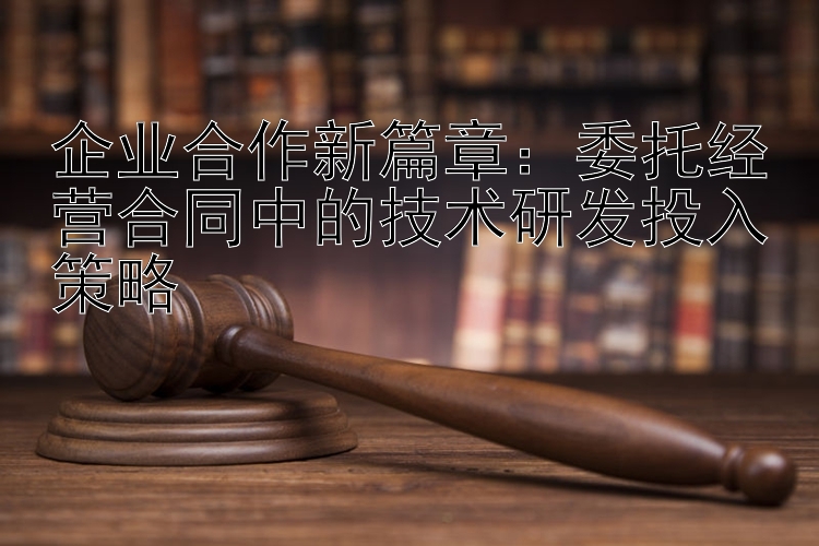 企业合作新篇章：委托经营合同中的技术研发投入策略