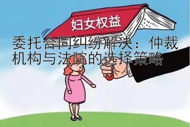 委托合同纠纷解决：仲裁机构与法院的选择策略