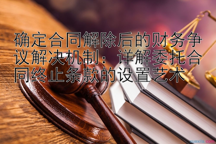 确定合同解除后的财务争议解决机制：详解委托合同终止条款的设置艺术