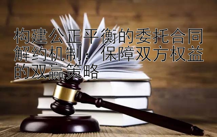 构建公正平衡的委托合同解约机制：保障双方权益的双赢策略