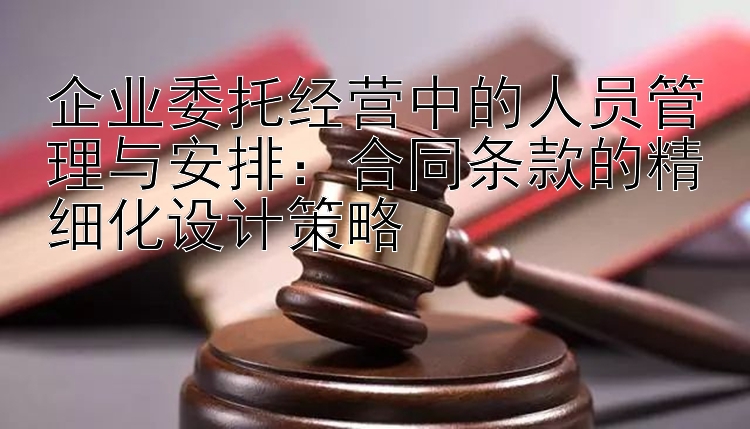 企业委托经营中的人员管理与安排：合同条款的精细化设计策略