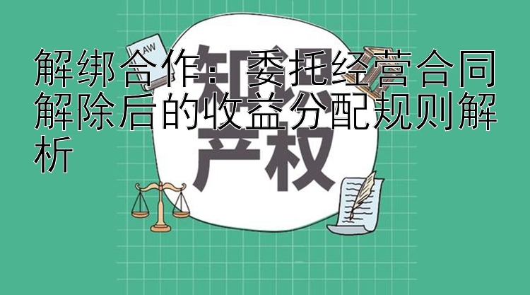 解绑合作：委托经营合同解除后的收益分配规则解析