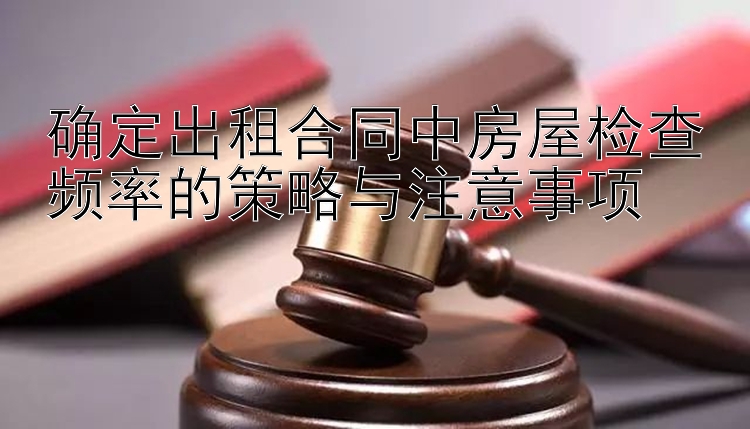 确定出租合同中房屋检查频率的策略与注意事项