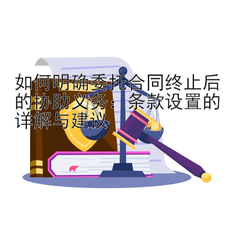 如何明确委托合同终止后的协助义务：条款设置的详解与建议