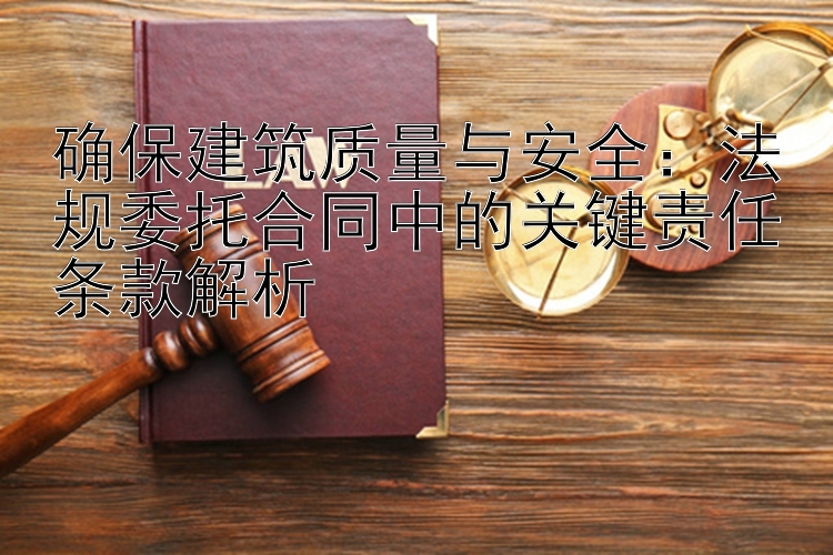 确保建筑质量与安全：法规委托合同中的关键责任条款解析