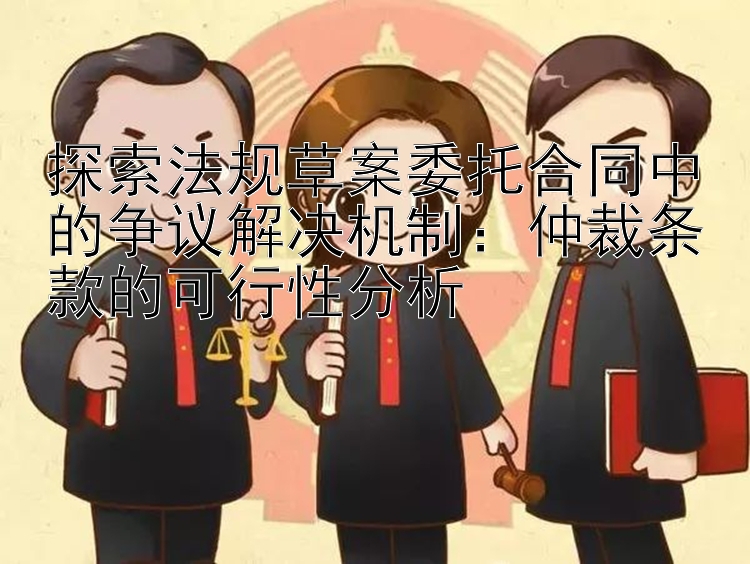 探索法规草案委托合同中的争议解决机制：仲裁条款的可行性分析