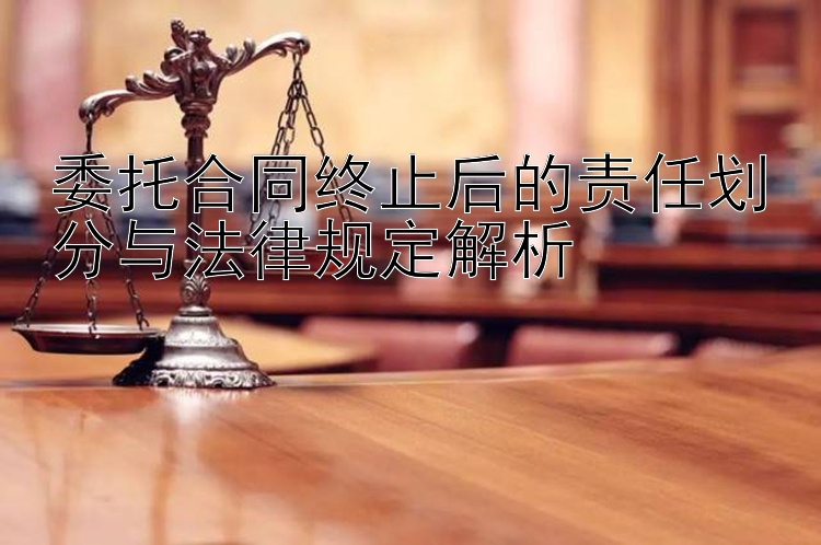 委托合同终止后的责任划分与法律规定解析