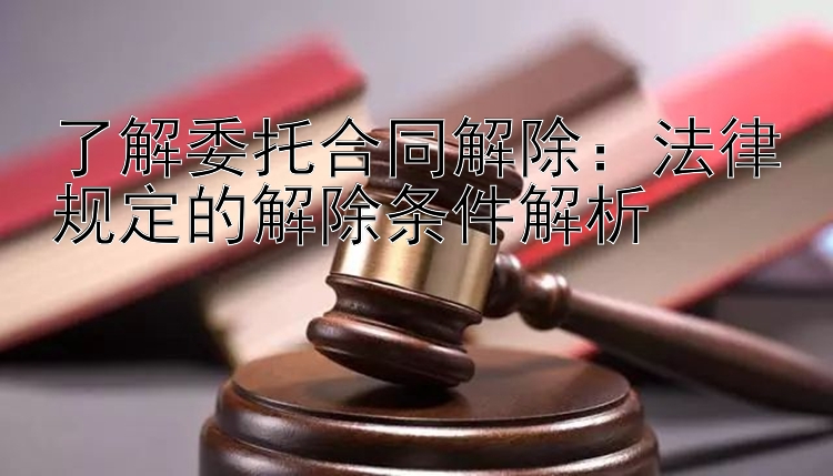 了解委托合同解除：法律规定的解除条件解析