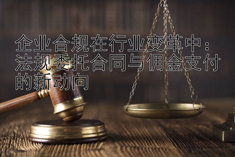 企业合规在行业变革中：法规委托合同与佣金支付的新动向