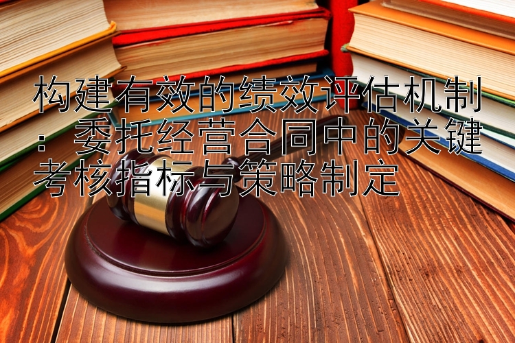 构建有效的绩效评估机制：委托经营合同中的关键考核指标与策略制定