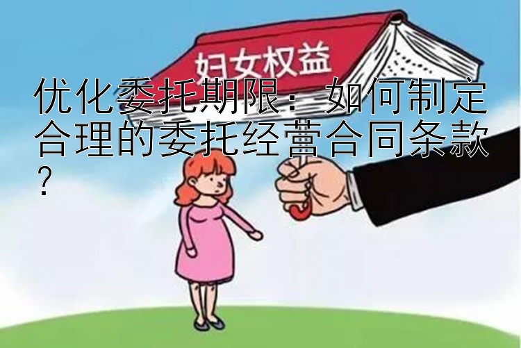 优化委托期限：如何制定合理的委托经营合同条款？