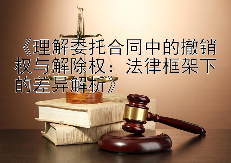 《理解委托合同中的撤销权与解除权：法律框架下的差异解析》