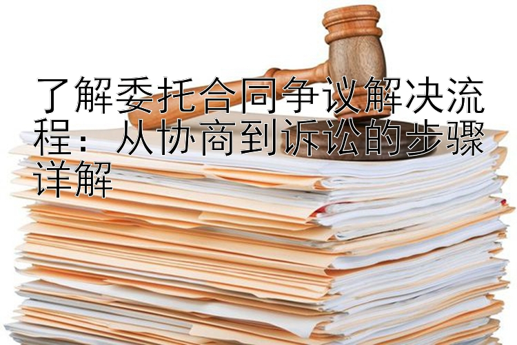 了解委托合同争议解决流程：从协商到诉讼的步骤详解