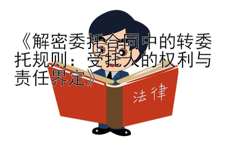 《解密委托合同中的转委托规则：受托人的权利与责任界定》