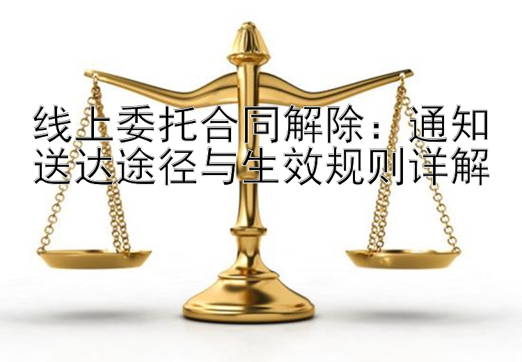 线上委托合同解除：通知送达途径与生效规则详解