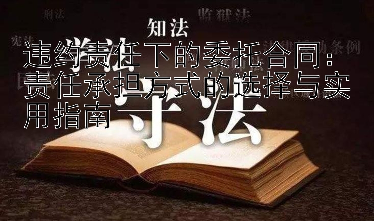 违约责任下的委托合同：责任承担方式的选择与实用指南