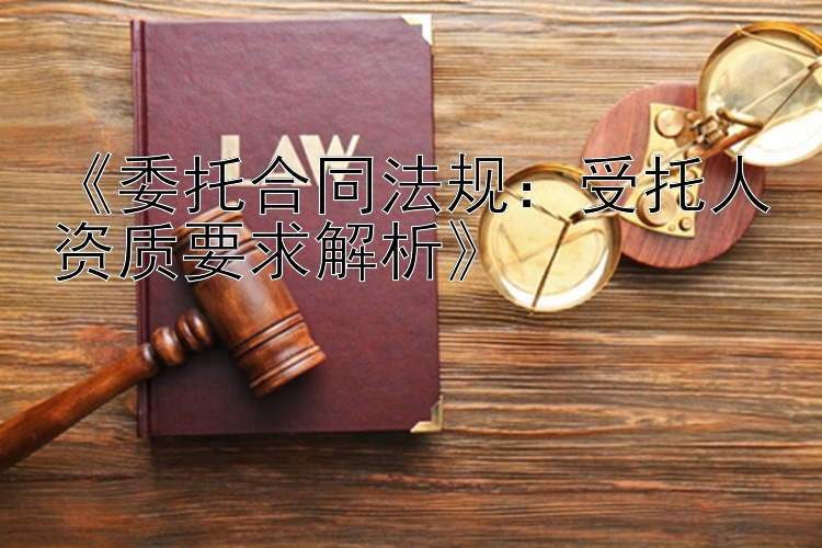 《委托合同法规：受托人资质要求解析》